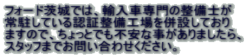 フォード茨城では、輸入車専門の整備士が 常駐している認証整備工場を併設しており ますので、ちょっとでも不安な事がありましたら、 スタッフまでお問い合わせください。